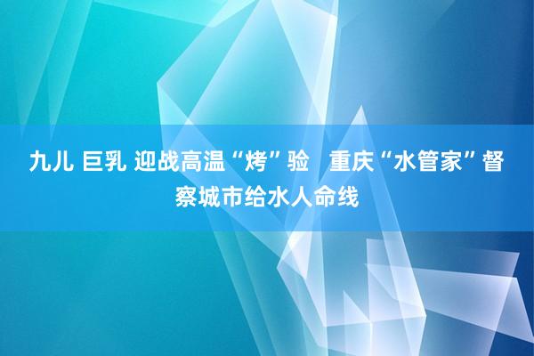 九儿 巨乳 迎战高温“烤”验   重庆“水管家”督察城市给水人命线