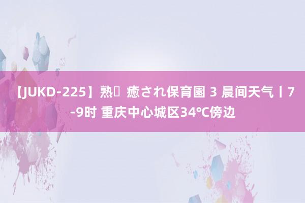 【JUKD-225】熟・癒され保育園 3 晨间天气丨7-9时 重庆中心城区34℃傍边