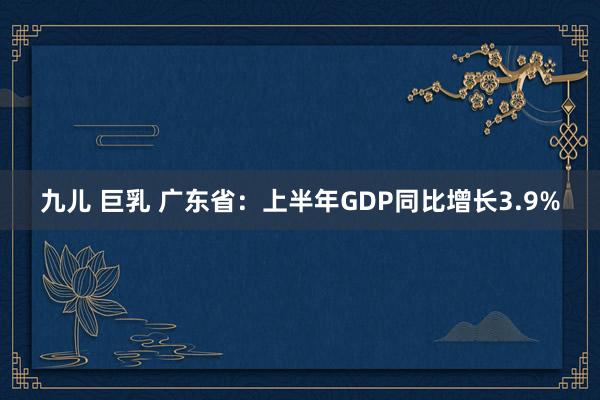 九儿 巨乳 广东省：上半年GDP同比增长3.9%