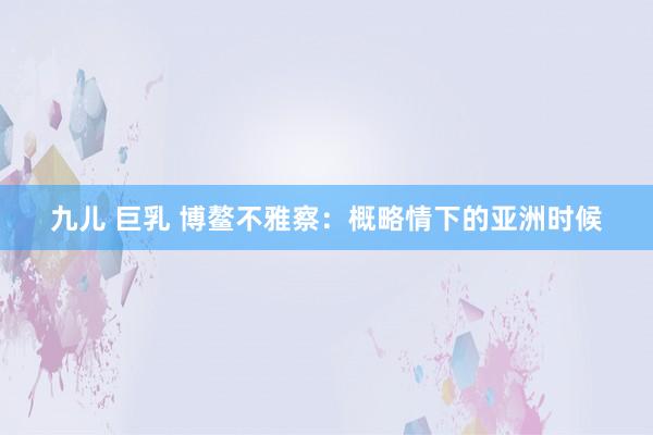 九儿 巨乳 博鳌不雅察：概略情下的亚洲时候