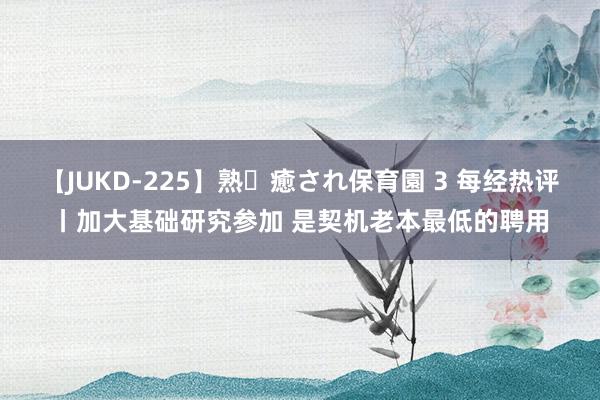 【JUKD-225】熟・癒され保育園 3 每经热评丨加大基础研究参加 是契机老本最低的聘用