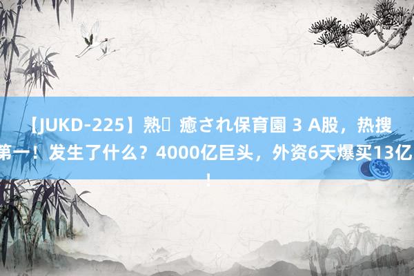 【JUKD-225】熟・癒され保育園 3 A股，热搜第一！发生了什么？4000亿巨头，外资6天爆买13亿！