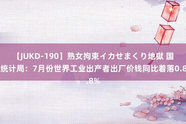 【JUKD-190】熟女拘束イカせまくり地獄 国度统计局：7月份世界工业出产者出厂价钱同比着落0.8%