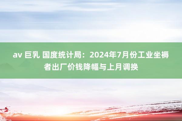 av 巨乳 国度统计局：2024年7月份工业坐褥者出厂价钱降幅与上月调换