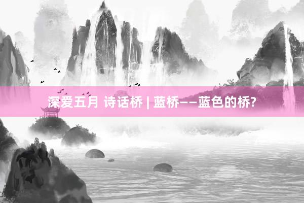 深爱五月 诗话桥 | 蓝桥——蓝色的桥?