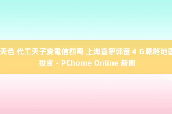 天天色 代工天子變電信四哥 上海直擊郭董４Ｇ戰略地圖 - 投資 - PChome Online 新聞