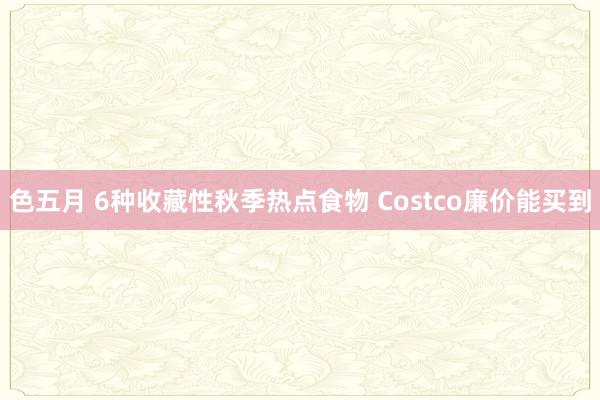 色五月 6种收藏性秋季热点食物 Costco廉价能买到