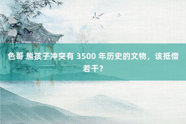 色哥 熊孩子冲突有 3500 年历史的文物，该抵偿若干？