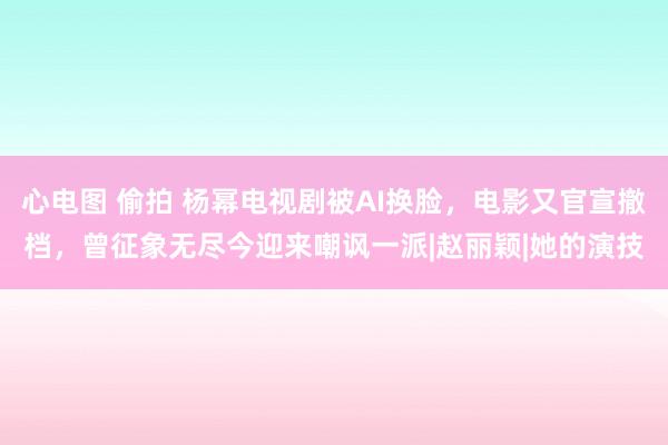 心电图 偷拍 杨幂电视剧被AI换脸，电影又官宣撤档，曾征象无尽今迎来嘲讽一派|赵丽颖|她的演技