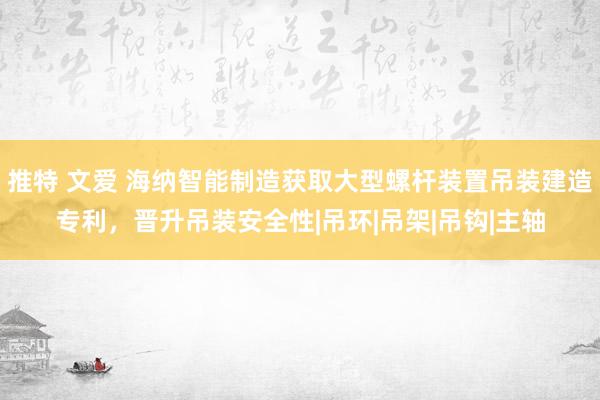 推特 文爱 海纳智能制造获取大型螺杆装置吊装建造专利，晋升吊装安全性|吊环|吊架|吊钩|主轴