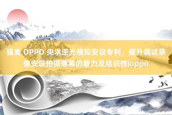 骚麦 OPPO 央求逆光模拟安设专利，擢升调试录像安设拍摄落幕的着力及结识性|oppo