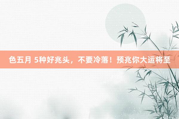色五月 5种好兆头，不要冷落！预兆你大运将至