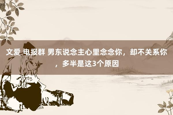 文爱 电报群 男东说念主心里念念你，却不关系你，多半是这3个原因