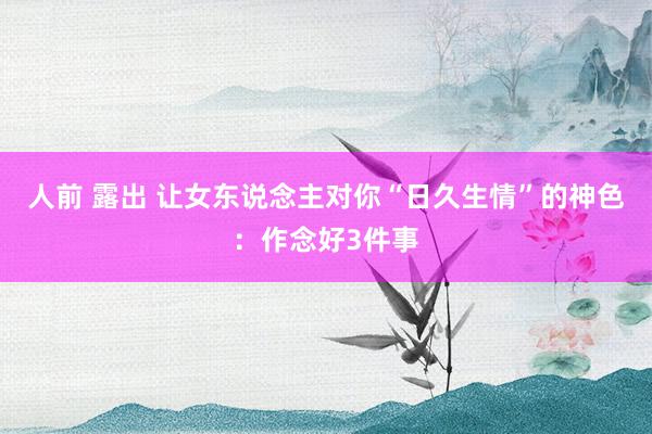 人前 露出 让女东说念主对你“日久生情”的神色：作念好3件事