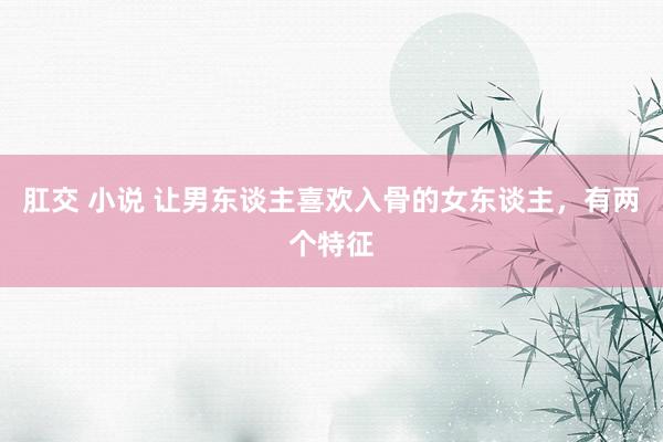 肛交 小说 让男东谈主喜欢入骨的女东谈主，有两个特征