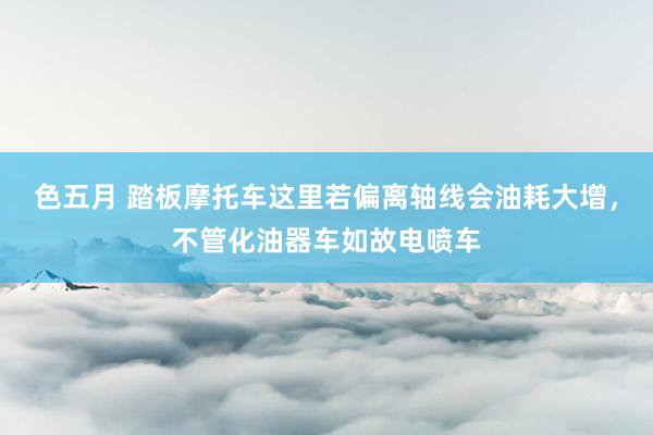 色五月 踏板摩托车这里若偏离轴线会油耗大增，不管化油器车如故电喷车