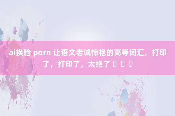 ai换脸 porn 让语文老诚惊艳的高等词汇，打印了，打印了，太绝了 ​​​