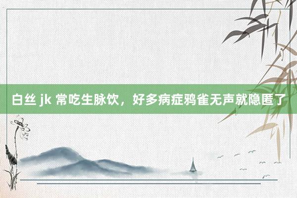 白丝 jk 常吃生脉饮，好多病症鸦雀无声就隐匿了