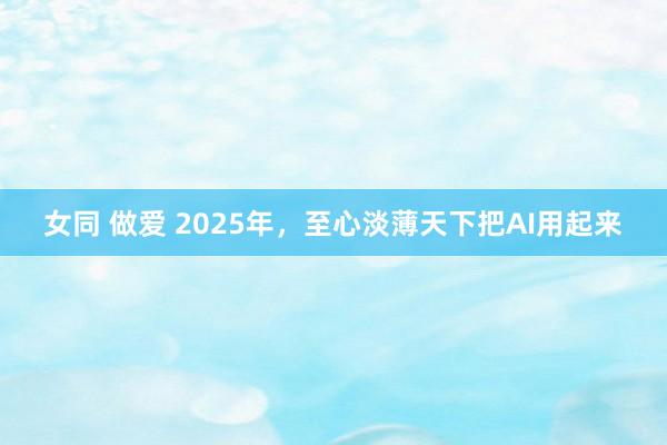 女同 做爱 2025年，至心淡薄天下把AI用起来